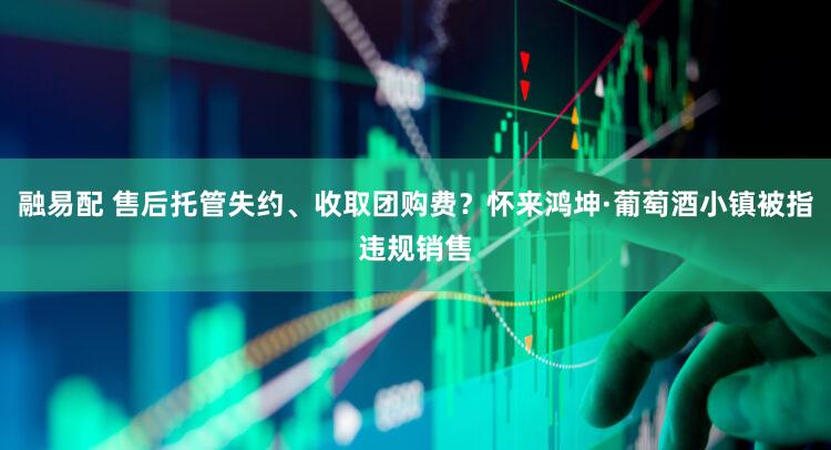 融易配 售后托管失约、收取团购费？怀来鸿坤·葡萄酒小镇被指违规销售