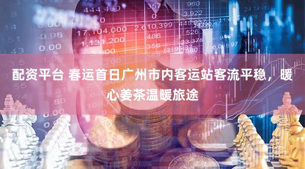 配资平台 春运首日广州市内客运站客流平稳，暖心姜茶温暖旅途