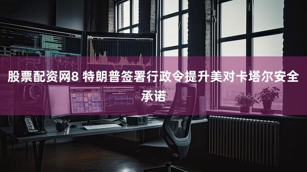 股票配资网8 特朗普签署行政令提升美对卡塔尔安全承诺