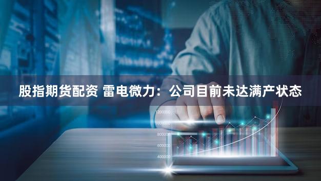 股指期货配资 雷电微力：公司目前未达满产状态