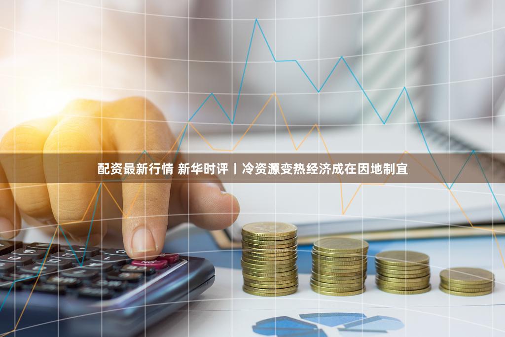 配资最新行情 新华时评丨冷资源变热经济成在因地制宜