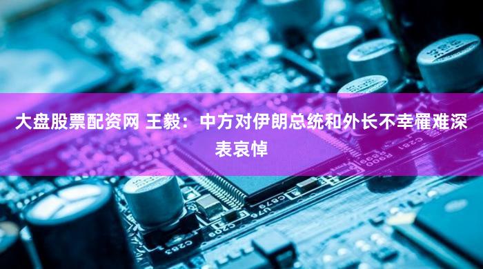大盘股票配资网 王毅：中方对伊朗总统和外长不幸罹难深表哀悼
