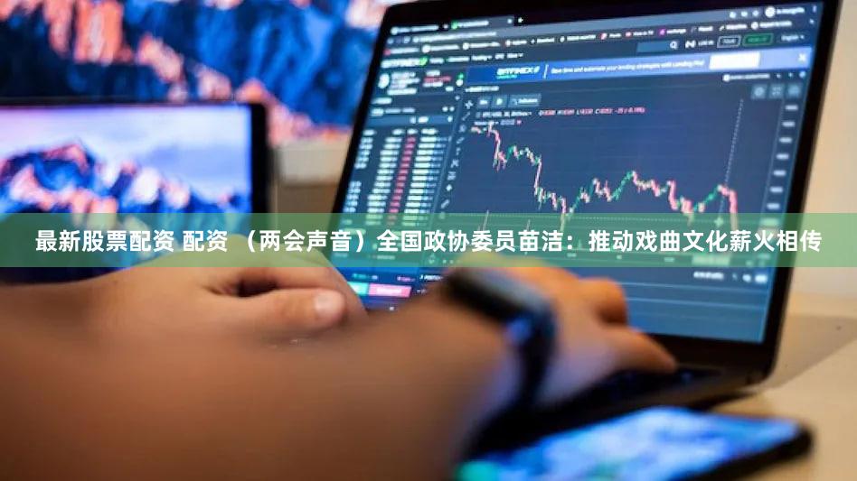 最新股票配资 配资 （两会声音）全国政协委员苗洁：推动戏曲文化薪火相传