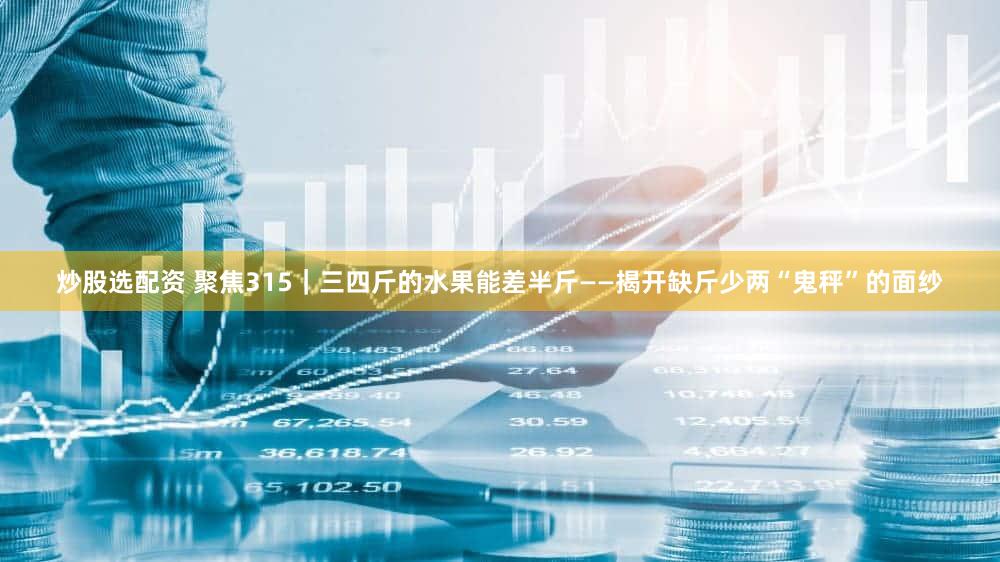 炒股选配资 聚焦315｜三四斤的水果能差半斤——揭开缺斤少两“鬼秤”的面纱