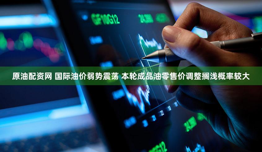 原油配资网 国际油价弱势震荡 本轮成品油零售价调整搁浅概率较大