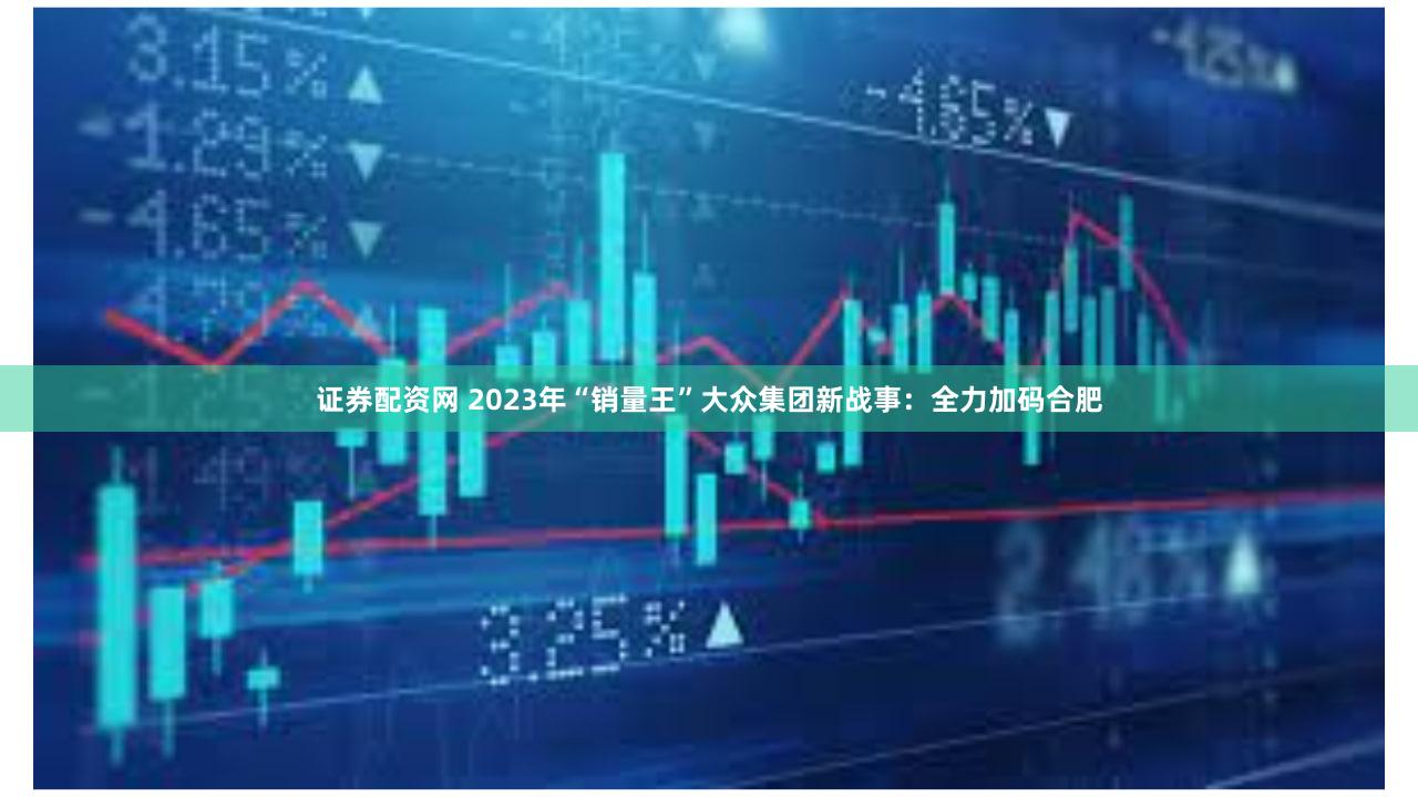 证券配资网 2023年“销量王”大众集团新战事：全力加码合肥