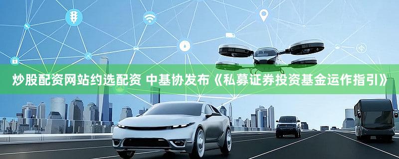 炒股配资网站约选配资 中基协发布《私募证券投资基金运作指引》