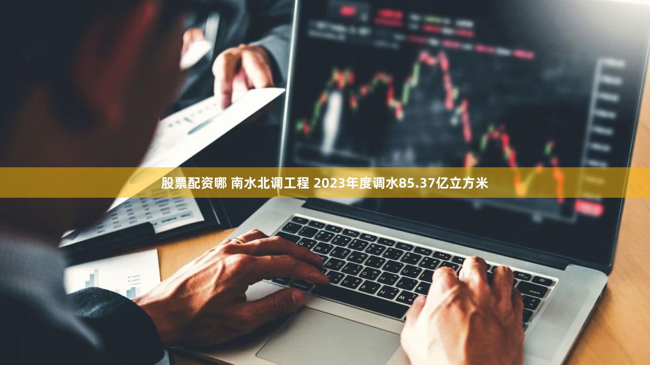 股票配资哪 南水北调工程 2023年度调水85.37亿立方米