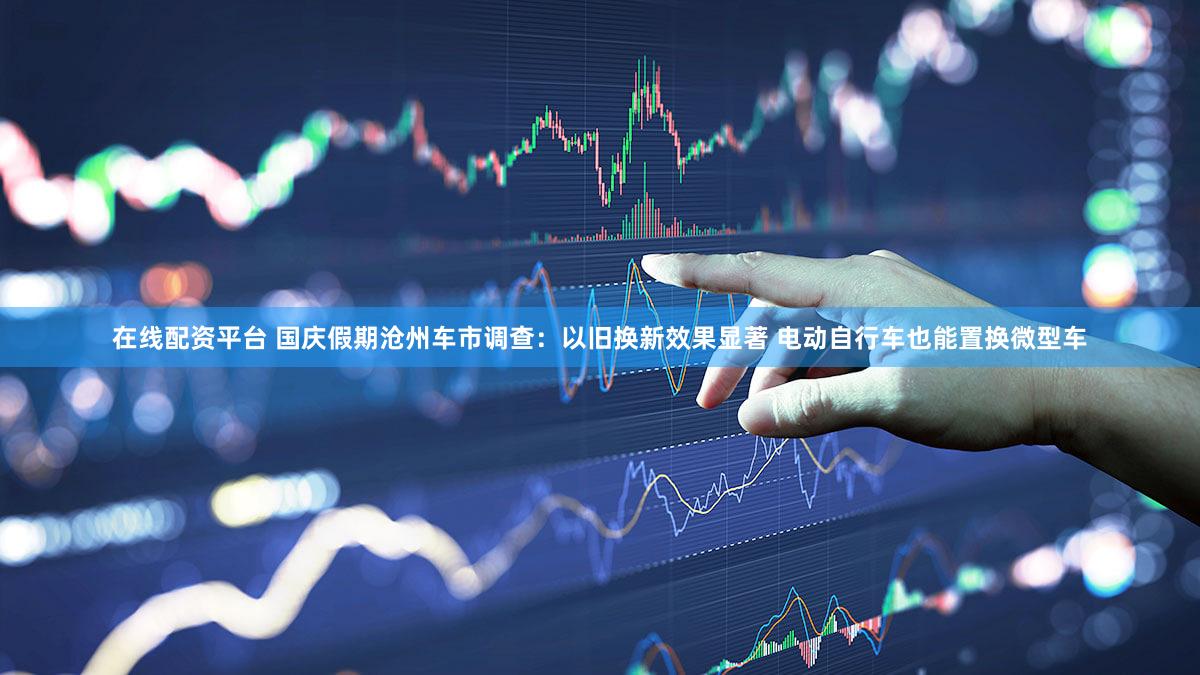 在线配资平台 国庆假期沧州车市调查：以旧换新效果显著 电动自行车也能置换微型车
