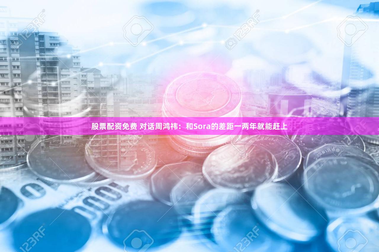 股票配资免费 对话周鸿祎：和Sora的差距一两年就能赶上