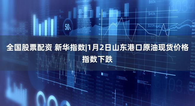 全国股票配资 新华指数|1月2日山东港口原油现货价格指数下跌