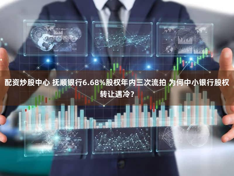 配资炒股中心 抚顺银行6.68%股权年内三次流拍 为何中小银行股权转让遇冷？