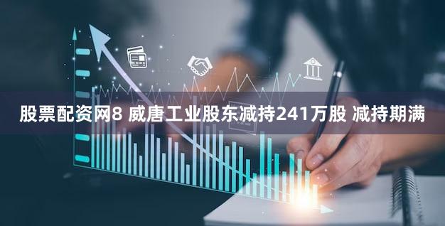 股票配资网8 威唐工业股东减持241万股 减持期满