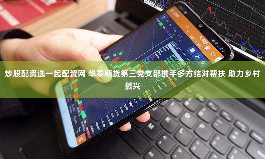 炒股配资选一起配资网 华泰期货第三党支部携手多方结对帮扶 助力乡村振兴