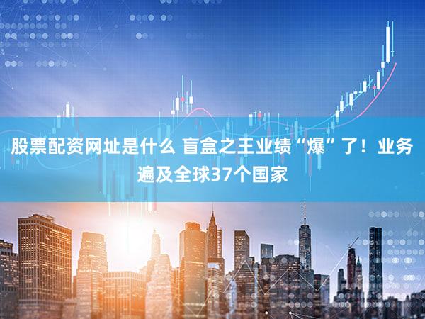 股票配资网址是什么 盲盒之王业绩“爆”了！业务遍及全球37个国家