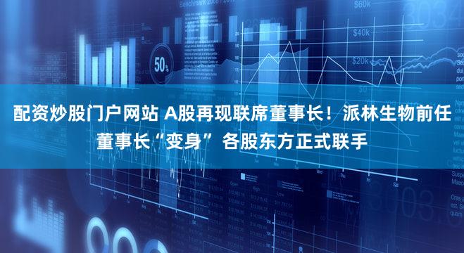配资炒股门户网站 A股再现联席董事长！派林生物前任董事长“变身” 各股东方正式联手