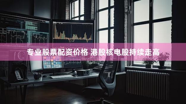 专业股票配资价格 港股核电股持续走高