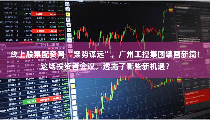 线上股票配资网 “聚势谋远”，广州工控集团擘画新篇！这场投资者会议，透露了哪些新机遇？