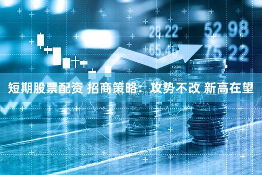 短期股票配资 招商策略：攻势不改 新高在望