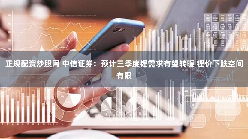正规配资炒股网 中信证券：预计三季度锂需求有望转暖 锂价下跌空间有限