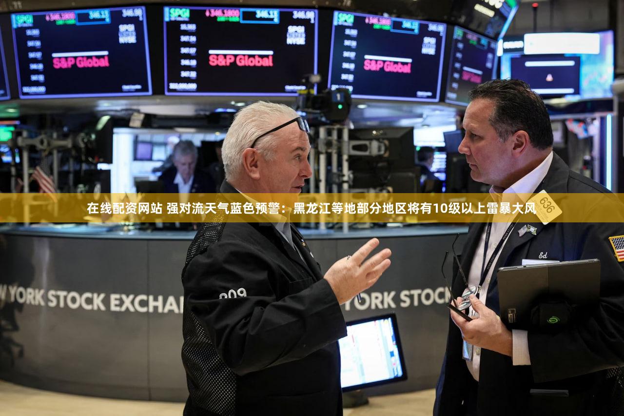 在线配资网站 强对流天气蓝色预警：黑龙江等地部分地区将有10级以上雷暴大风