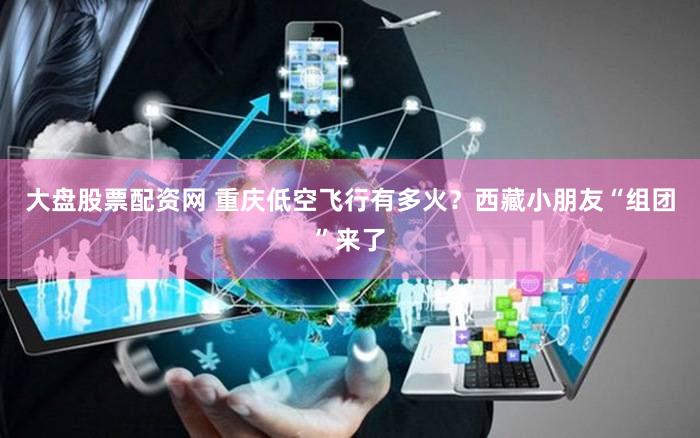 大盘股票配资网 重庆低空飞行有多火？西藏小朋友“组团”来了