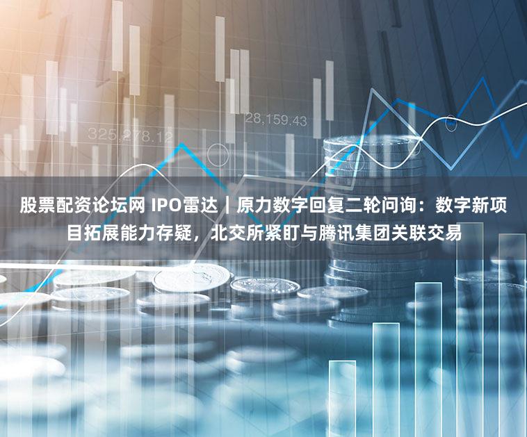 股票配资论坛网 IPO雷达｜原力数字回复二轮问询：数字新项目拓展能力存疑，北交所紧盯与腾讯集团关联交易