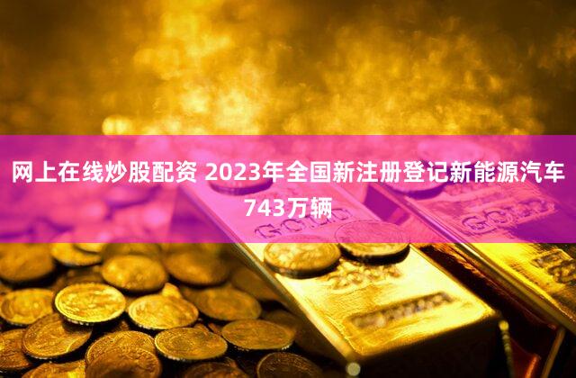 网上在线炒股配资 2023年全国新注册登记新能源汽车743万辆