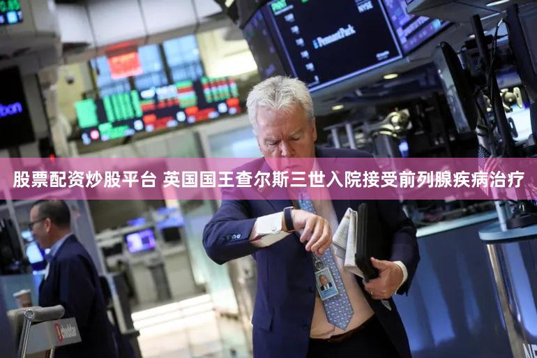 股票配资炒股平台 英国国王查尔斯三世入院接受前列腺疾病治疗