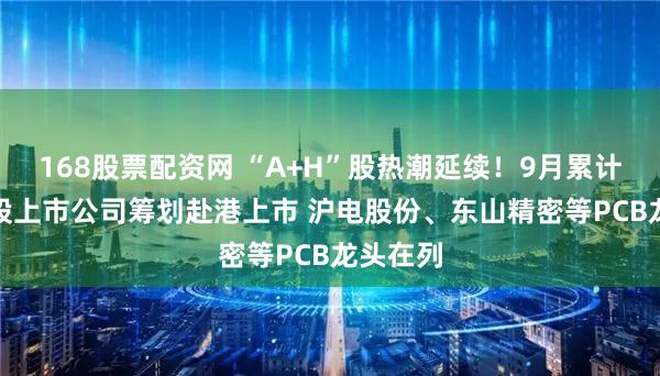 168股票配资网 “A+H”股热潮延续!9月累计20家A股上市公司筹划赴港上市 沪电股份、东山精密等PCB龙头在列