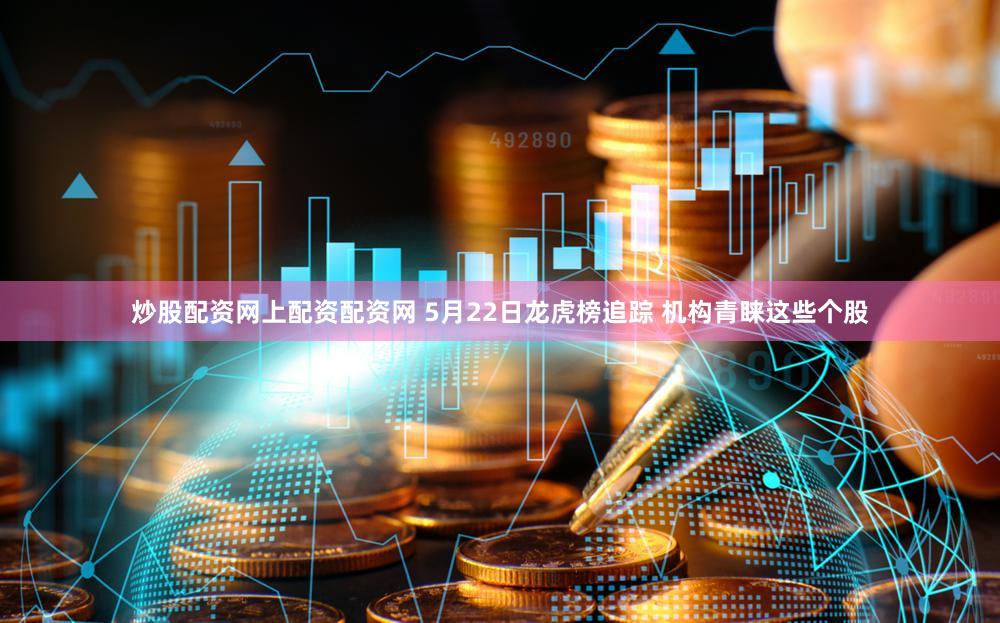 炒股配资网上配资配资网 5月22日龙虎榜追踪 机构青睐这些个股