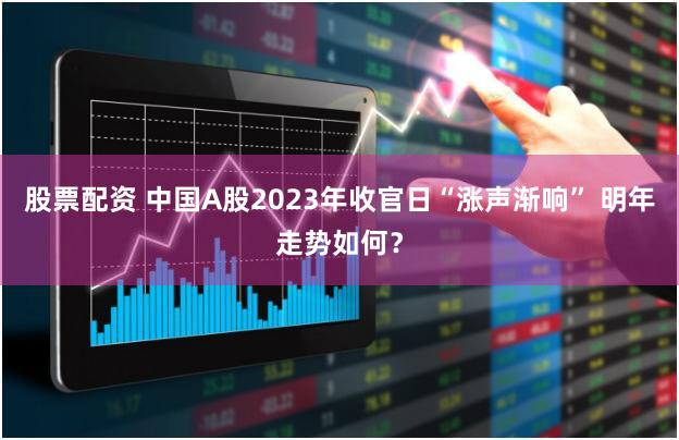 股票配资 中国A股2023年收官日“涨声渐响” 明年走势如何？