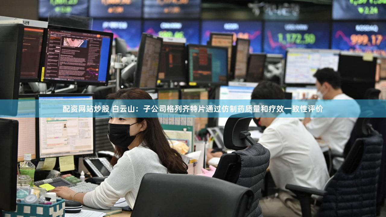 配资网站炒股 白云山：子公司格列齐特片通过仿制药质量和疗效一致性评价