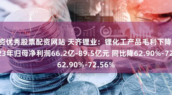 配资优秀股票配资网站 天齐锂业：锂化工产品毛利下降 预计2023年归母净利润66.2亿-89.5亿元 同比降62.90%-72.56%