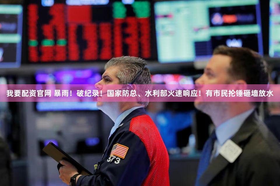 我要配资官网 暴雨！破纪录！国家防总、水利部火速响应！有市民抡锤砸墙放水