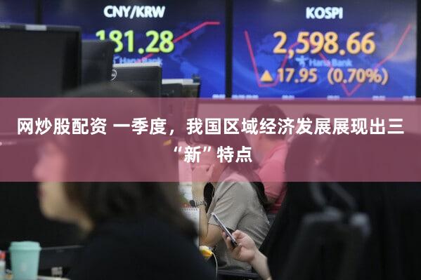 网炒股配资 一季度,我国区域经济发展展现出三“新”特点