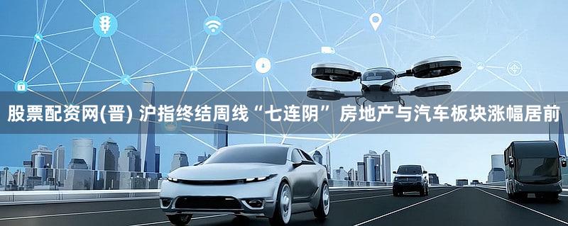 股票配资网(晋) 沪指终结周线“七连阴” 房地产与汽车板块涨幅居前