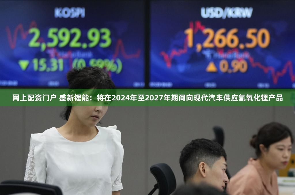 网上配资门户 盛新锂能：将在2024年至2027年期间向现代汽车供应氢氧化锂产品