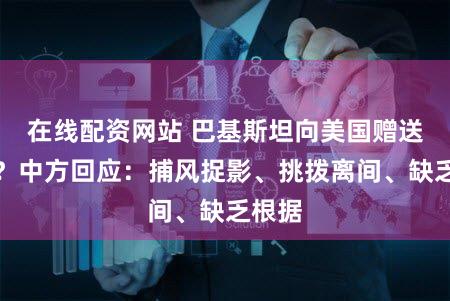在线配资网站 巴基斯坦向美国赠送稀土？中方回应：捕风捉影、挑拨离间、缺乏根据