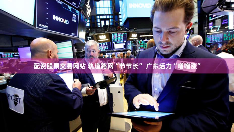 配资股票交易网站 轨道路网“节节长” 广东活力“噌噌涨”