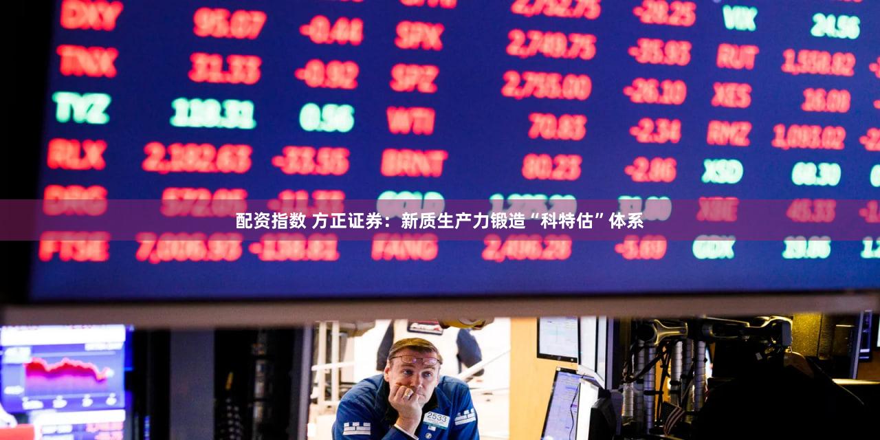 配资指数 方正证券：新质生产力锻造“科特估”体系