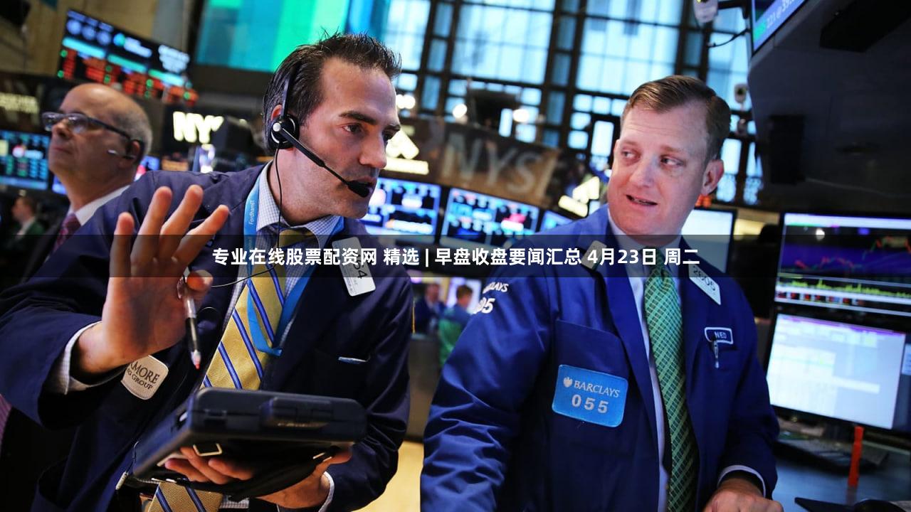 专业在线股票配资网 精选 | 早盘收盘要闻汇总 4月23日 周二