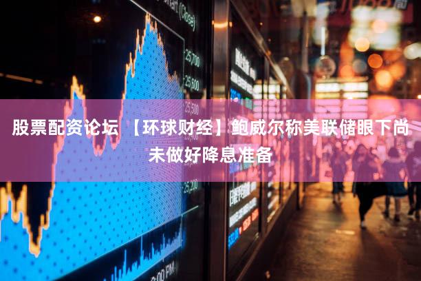 股票配资论坛 【环球财经】鲍威尔称美联储眼下尚未做好降息准备