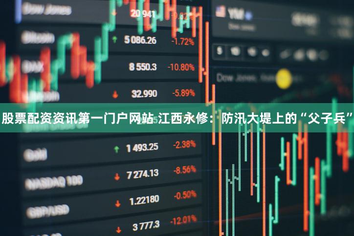 股票配资资讯第一门户网站 江西永修：防汛大堤上的“父子兵”