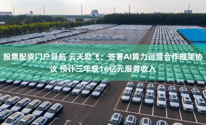 股票配资门户导航 云天励飞：签署AI算力运营合作框架协议 预计三年获16亿元服务收入