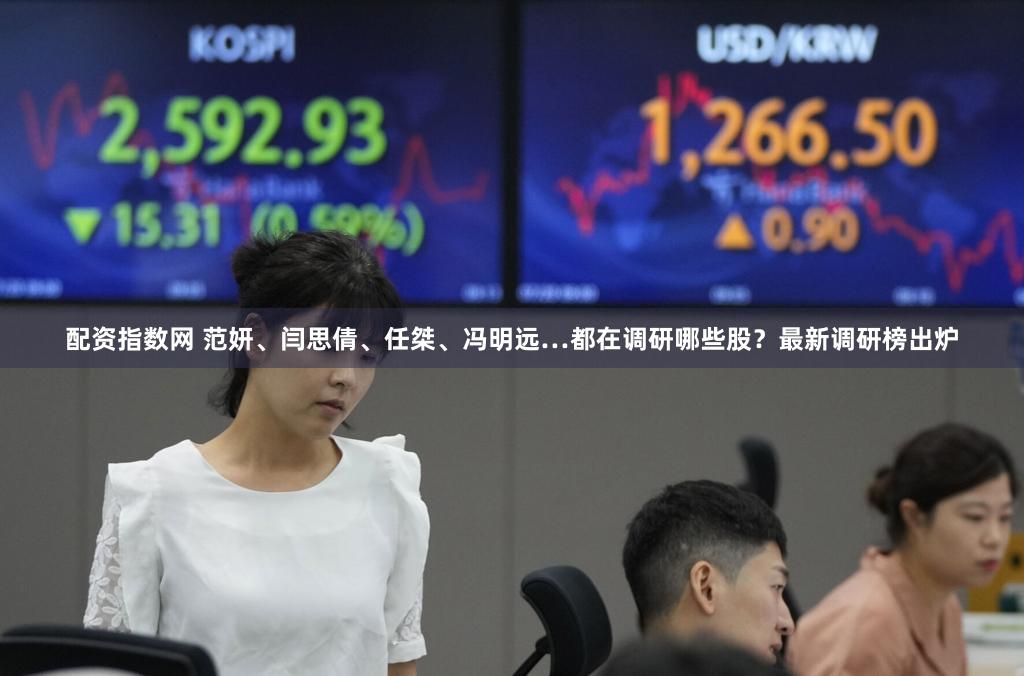 配资指数网 范妍、闫思倩、任桀、冯明远…都在调研哪些股?最新调研榜出炉