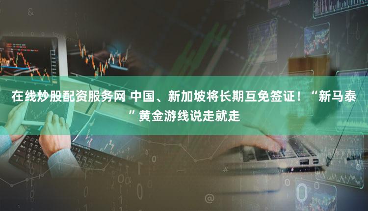 在线炒股配资服务网 中国、新加坡将长期互免签证！“新马泰”黄金游线说走就走