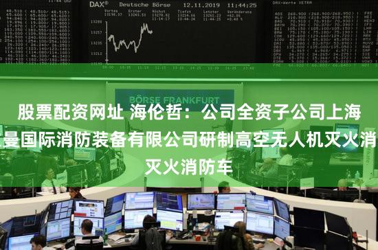 股票配资网址 海伦哲：公司全资子公司上海格拉曼国际消防装备有限公司研制高空无人机灭火消防车