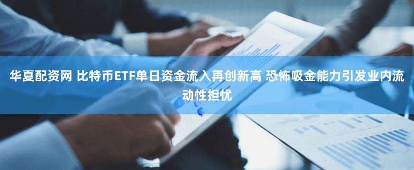 华夏配资网 比特币ETF单日资金流入再创新高 恐怖吸金能力引发业内流动性担忧