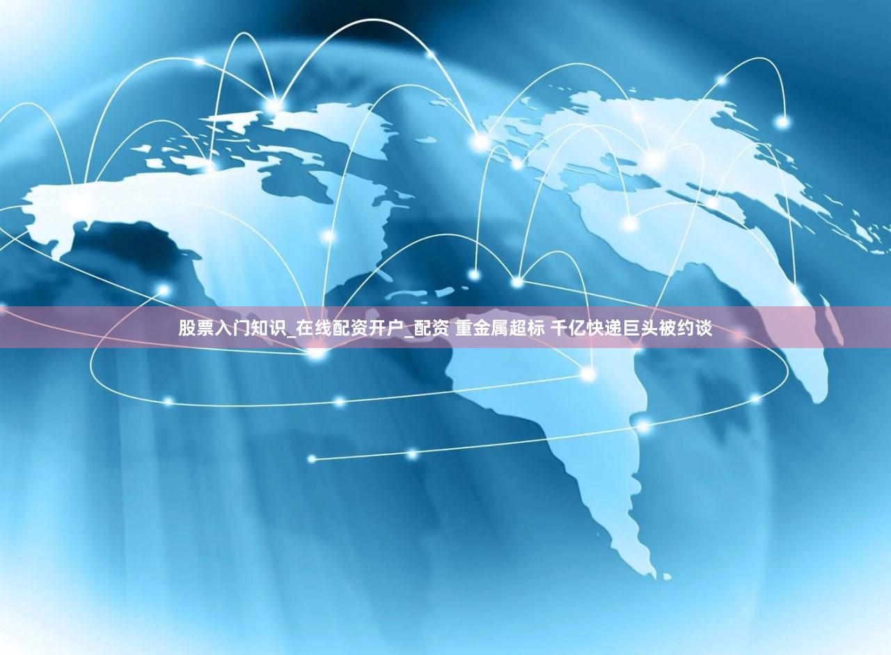 股票入门知识_在线配资开户_配资 重金属超标 千亿快递巨头被约谈